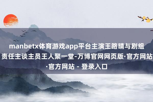 manbetx体育游戏app平台主演王路晴与剧组合座主创、责任主谈主员王人聚一堂-万博官网网页版·官方网站 - 登录入口