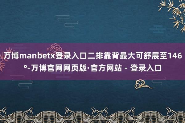 万博manbetx登录入口二排靠背最大可舒展至146°-万博官网网页版·官方网站 - 登录入口