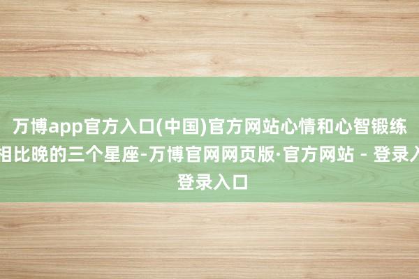 万博app官方入口(中国)官方网站心情和心智锻练得相比晚的三个星座-万博官网网页版·官方网站 - 登录入口