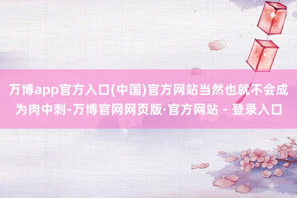 万博app官方入口(中国)官方网站当然也就不会成为肉中刺-万博官网网页版·官方网站 - 登录入口