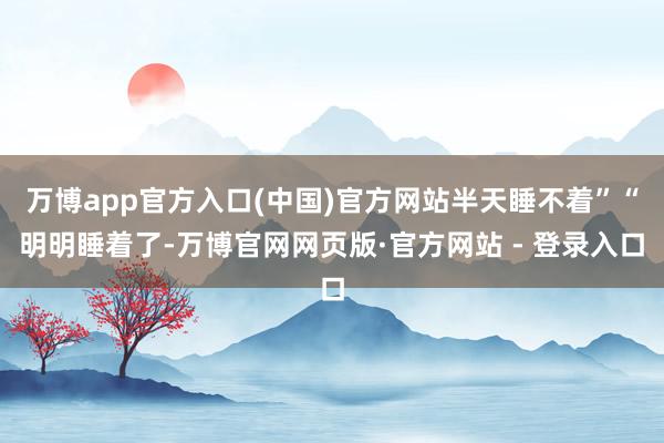 万博app官方入口(中国)官方网站半天睡不着”“明明睡着了-万博官网网页版·官方网站 - 登录入口