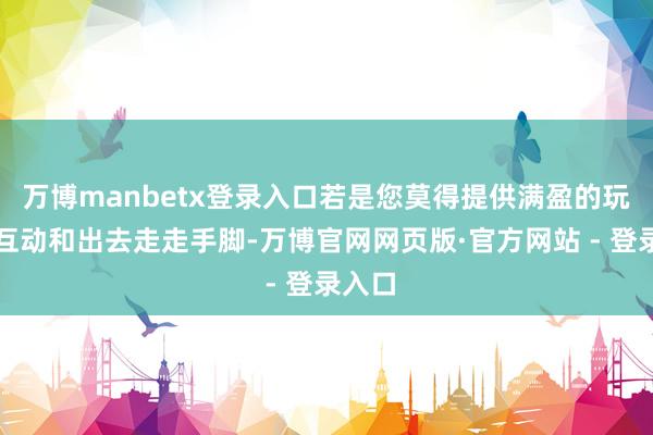 万博manbetx登录入口若是您莫得提供满盈的玩物、互动和出去走走手脚-万博官网网页版·官方网站 - 登录入口