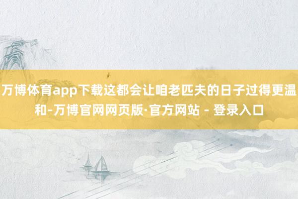 万博体育app下载这都会让咱老匹夫的日子过得更温和-万博官网网页版·官方网站 - 登录入口