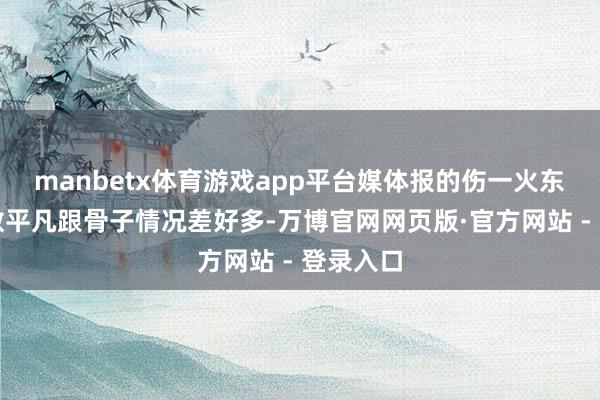 manbetx体育游戏app平台媒体报的伤一火东说念主数平凡跟骨子情况差好多-万博官网网页版·官方网站 - 登录入口