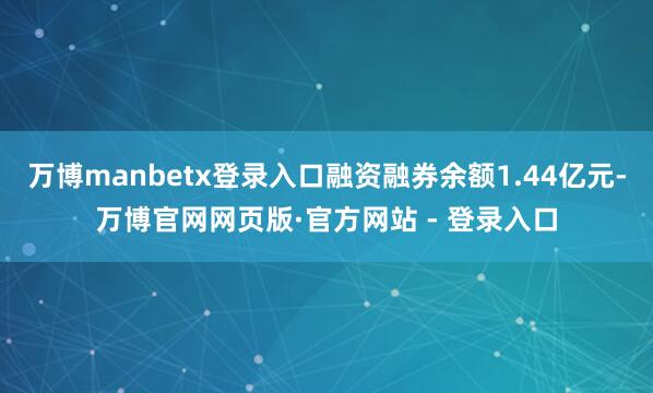 万博manbetx登录入口融资融券余额1.44亿元-万博官网网页版·官方网站 - 登录入口