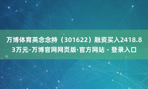 万博体育英念念特（301622）融资买入2418.83万元-万博官网网页版·官方网站 - 登录入口