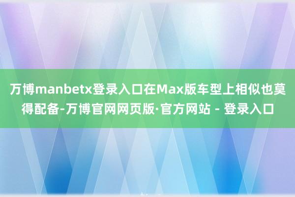 万博manbetx登录入口在Max版车型上相似也莫得配备-万博官网网页版·官方网站 - 登录入口