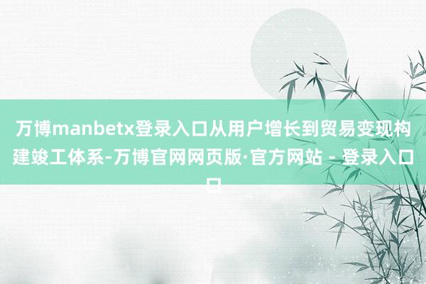 万博manbetx登录入口从用户增长到贸易变现构建竣工体系-万博官网网页版·官方网站 - 登录入口