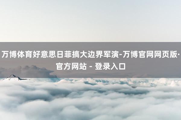 万博体育好意思日菲搞大边界军演-万博官网网页版·官方网站 - 登录入口