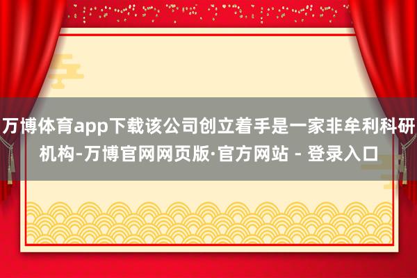 万博体育app下载该公司创立着手是一家非牟利科研机构-万博官网网页版·官方网站 - 登录入口