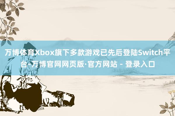 万博体育Xbox旗下多款游戏已先后登陆Switch平台-万博官网网页版·官方网站 - 登录入口