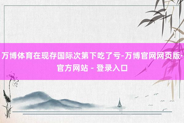 万博体育在现存国际次第下吃了亏-万博官网网页版·官方网站 - 登录入口