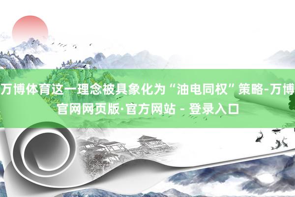 万博体育这一理念被具象化为“油电同权”策略-万博官网网页版·官方网站 - 登录入口