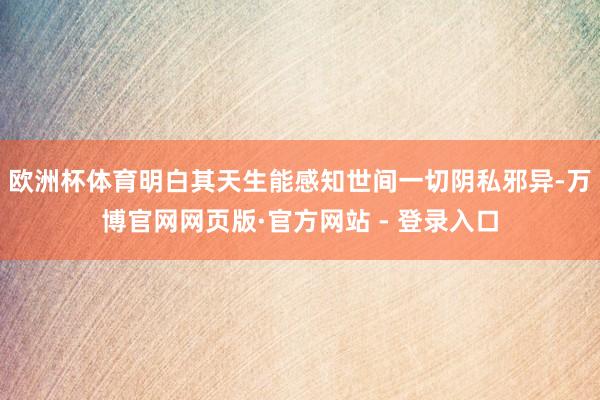 欧洲杯体育明白其天生能感知世间一切阴私邪异-万博官网网页版·官方网站 - 登录入口