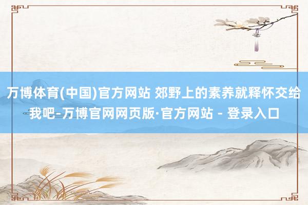 万博体育(中国)官方网站 郊野上的素养就释怀交给我吧-万博官网网页版·官方网站 - 登录入口