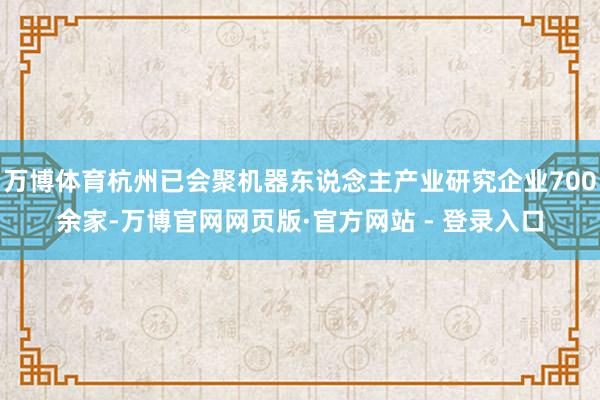 万博体育杭州已会聚机器东说念主产业研究企业700余家-万博官网网页版·官方网站 - 登录入口