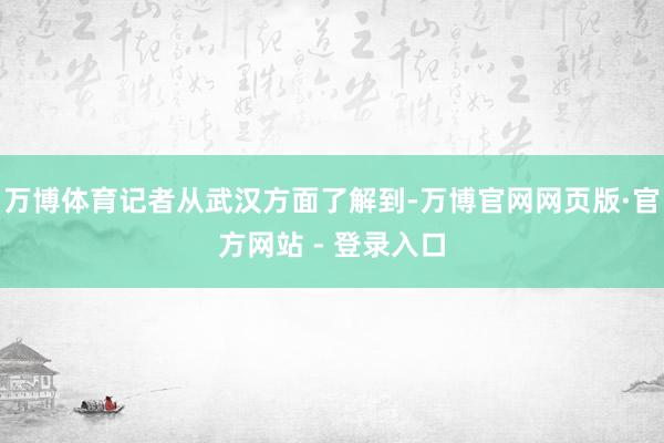 万博体育记者从武汉方面了解到-万博官网网页版·官方网站 - 登录入口