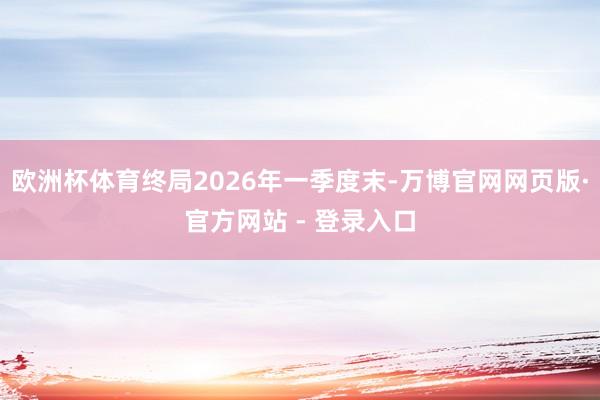 欧洲杯体育终局2026年一季度末-万博官网网页版·官方网站 - 登录入口