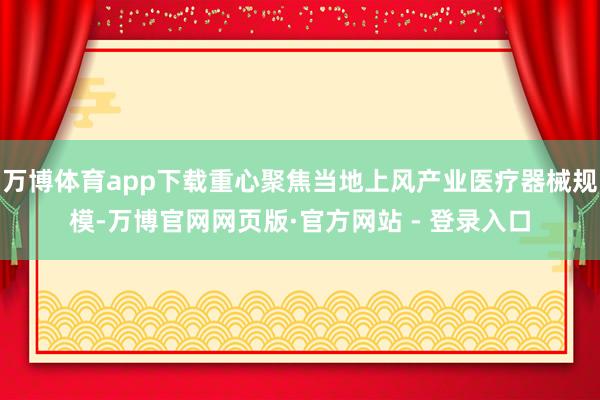 万博体育app下载重心聚焦当地上风产业医疗器械规模-万博官网网页版·官方网站 - 登录入口
