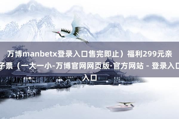 万博manbetx登录入口售完即止）福利299元亲子票（一大一小-万博官网网页版·官方网站 - 登录入口