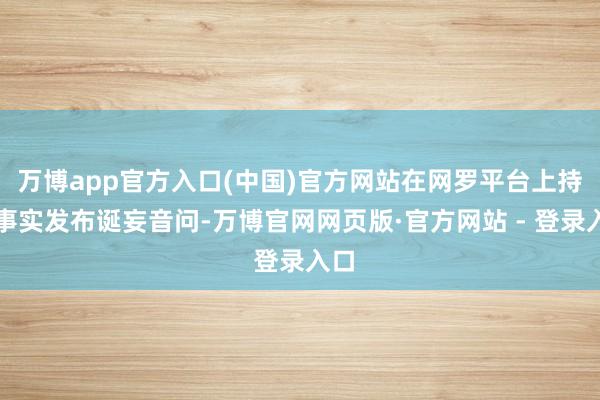 万博app官方入口(中国)官方网站在网罗平台上持造事实发布诞妄音问-万博官网网页版·官方网站 - 登录入口