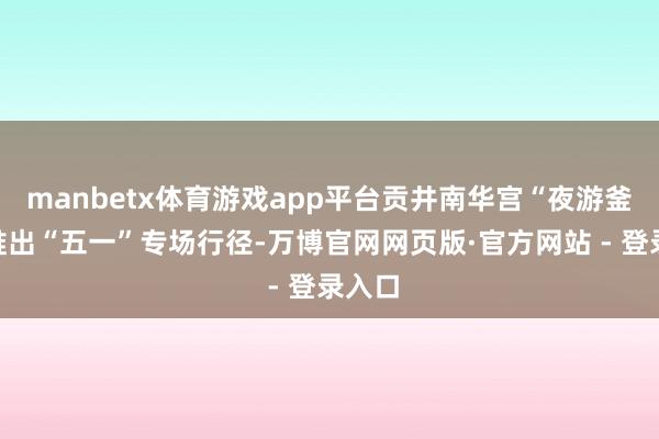 manbetx体育游戏app平台贡井南华宫“夜游釜溪”推出“五一”专场行径-万博官网网页版·官方网站 - 登录入口