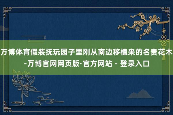 万博体育假装抚玩园子里刚从南边移植来的名贵花木-万博官网网页版·官方网站 - 登录入口