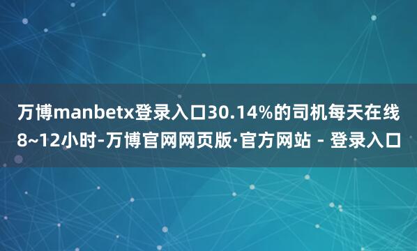 万博manbetx登录入口30.14%的司机每天在线8~12小时-万博官网网页版·官方网站 - 登录入口