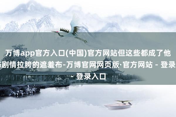 万博app官方入口(中国)官方网站但这些都成了他狡饰剧情拉胯的遮羞布-万博官网网页版·官方网站 - 登录入口
