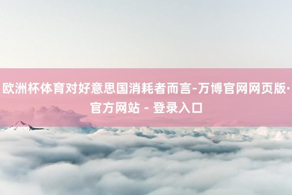 欧洲杯体育对好意思国消耗者而言-万博官网网页版·官方网站 - 登录入口