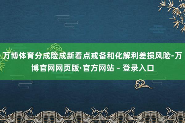万博体育分成险成新看点　　戒备和化解利差损风险-万博官网网页版·官方网站 - 登录入口