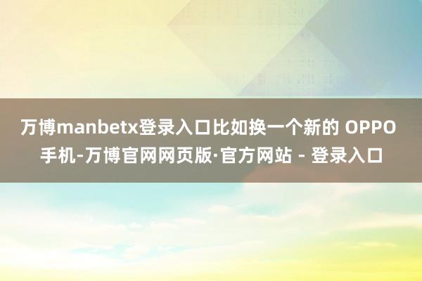 万博manbetx登录入口比如换一个新的 OPPO 手机-万博官网网页版·官方网站 - 登录入口