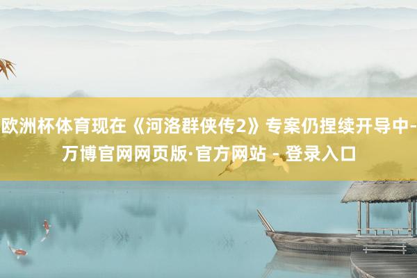 欧洲杯体育现在《河洛群侠传2》专案仍捏续开导中-万博官网网页版·官方网站 - 登录入口