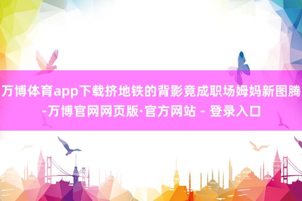 万博体育app下载挤地铁的背影竟成职场姆妈新图腾-万博官网网页版·官方网站 - 登录入口