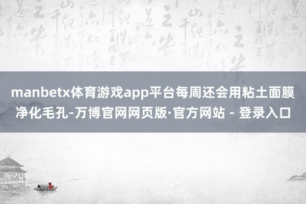 manbetx体育游戏app平台每周还会用粘土面膜净化毛孔-万博官网网页版·官方网站 - 登录入口
