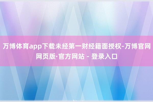 万博体育app下载未经第一财经籍面授权-万博官网网页版·官方网站 - 登录入口