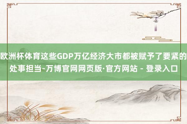 欧洲杯体育这些GDP万亿经济大市都被赋予了要紧的处事担当-万博官网网页版·官方网站 - 登录入口