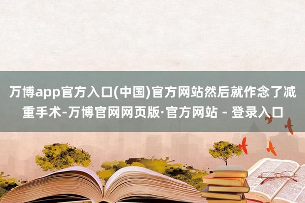 万博app官方入口(中国)官方网站然后就作念了减重手术-万博官网网页版·官方网站 - 登录入口