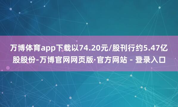 万博体育app下载以74.20元/股刊行约5.47亿股股份-万博官网网页版·官方网站 - 登录入口