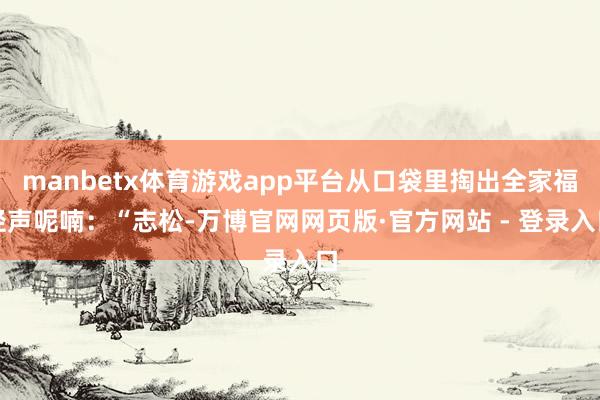 manbetx体育游戏app平台从口袋里掏出全家福轻声呢喃：“志松-万博官网网页版·官方网站 - 登录入口
