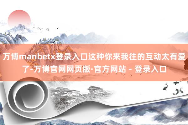 万博manbetx登录入口这种你来我往的互动太有爱了-万博官网网页版·官方网站 - 登录入口