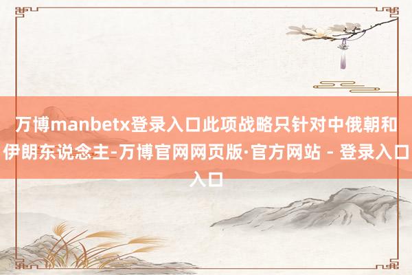 万博manbetx登录入口此项战略只针对中俄朝和伊朗东说念主-万博官网网页版·官方网站 - 登录入口