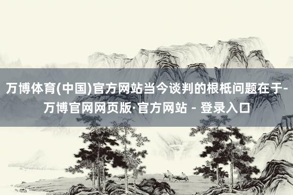 万博体育(中国)官方网站当今谈判的根柢问题在于-万博官网网页版·官方网站 - 登录入口