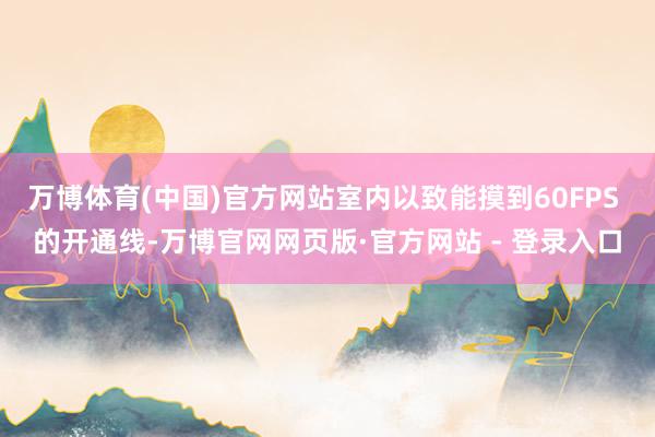 万博体育(中国)官方网站室内以致能摸到60FPS 的开通线-万博官网网页版·官方网站 - 登录入口