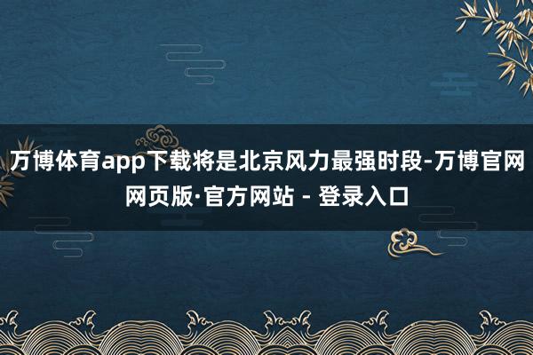 万博体育app下载将是北京风力最强时段-万博官网网页版·官方网站 - 登录入口
