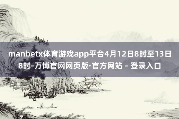 manbetx体育游戏app平台4月12日8时至13日8时-万博官网网页版·官方网站 - 登录入口