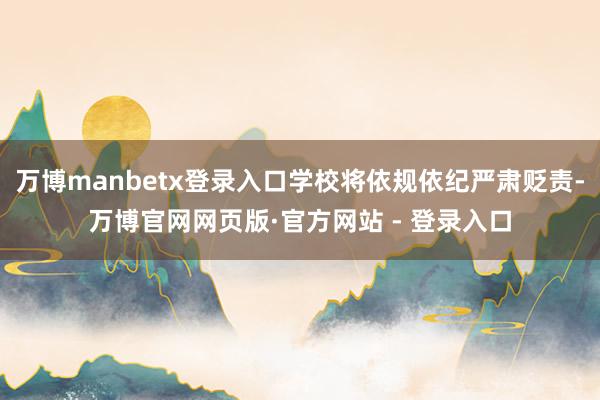 万博manbetx登录入口学校将依规依纪严肃贬责-万博官网网页版·官方网站 - 登录入口