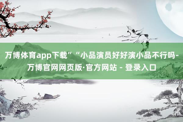 万博体育app下载”“小品演员好好演小品不行吗-万博官网网页版·官方网站 - 登录入口