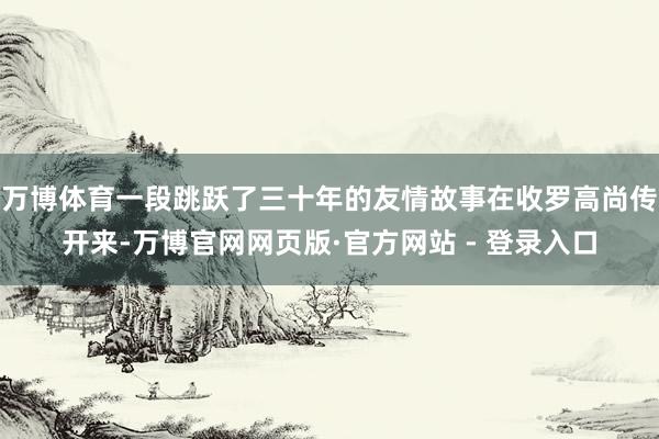 万博体育一段跳跃了三十年的友情故事在收罗高尚传开来-万博官网网页版·官方网站 - 登录入口