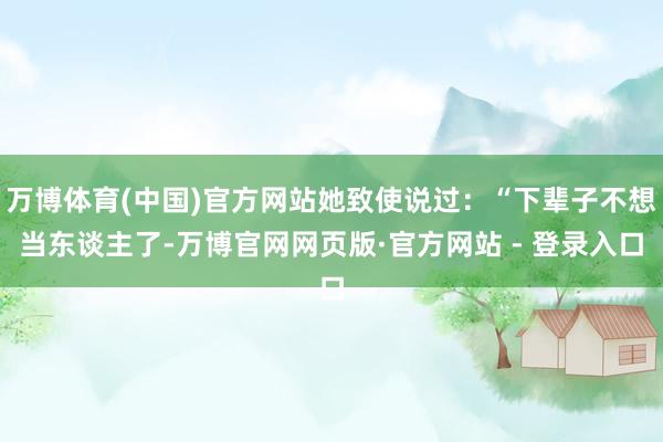 万博体育(中国)官方网站她致使说过：“下辈子不想当东谈主了-万博官网网页版·官方网站 - 登录入口